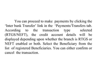 You can proceed to make payments by clicking the
‘Inter bank Transfer’ link in the ‘Payments/Transfers tab.
According to the transaction type selected
(RTGS/NEFT), the credit account details will be
displayed depending upon whether the branch is RTGS or
NEFT enabled or both. Select the Beneficiary from the
list of registered Beneficiaries. You can either confirm or
cancel the transaction.
 