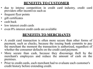BENEFITS TO CUSTOMER
• due to intense competition in credit card industry, credit card
providers offer incentives such as
• frequent flyer points
• gift certificates
• cash back
• low interest credit cards
• even 0% interest credit cards are available
BENEFITS TO MERCHANTS
• A credit card transaction is often more secure than other forms of
payment, such as checks, because the issuing bank commits to pay
the merchant the moment the transaction is authorized, regardless of
whether the consumer defaults on the credit card payment.
• More secure than cash, because they discourage theft by the
amount of cash on the
merchant's employees and reduce the
premises.
• Prior to credit cards, each merchant had to evaluate each customer's
credit history before extending credit.
 