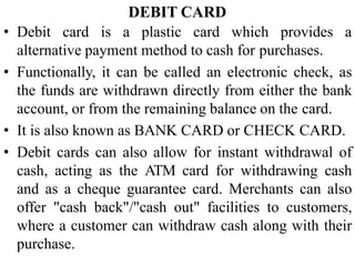DEBIT CARD
• Debit card is a plastic card which provides a
alternative payment method to cash for purchases.
• Functionally, it can be called an electronic check, as
the funds are withdrawn directly from either the bank
account, or from the remaining balance on the card.
• It is also known as BANK CARD or CHECK CARD.
• Debit cards can also allow for instant withdrawal of
cash, acting as the ATM card for withdrawing cash
and as a cheque guarantee card. Merchants can also
offer "cash back"/"cash out" facilities to customers,
where a customer can withdraw cash along with their
purchase.
 