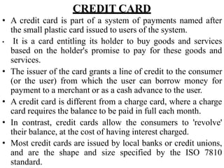 CREDIT CARD
• A credit card is part of a system of payments named after
the small plastic card issued to users of the system.
• It is a card entitling its holder to buy goods and services
based on the holder's promise to pay for these goods and
services.
• The issuer of the card grants a line of credit to the consumer
(or the user) from which the user can borrow money for
payment to a merchant or as a cash advance to the user.
• A credit card is different from a charge card, where a charge
card requires the balance to be paid in full each month.
• In contrast, credit cards allow the consumers to 'revolve'
their balance, at the cost of having interest charged.
• Most credit cards are issued by local banks or credit unions,
and are the shape and size specified by the ISO 7810
standard.
 