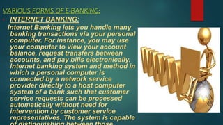 VARIOUS FORMS OF E-BANKING:
• INTERNET BANKING:
Internet Banking lets you handle many
banking transactions via your personal
computer. For instance, you may use
your computer to view your account
balance, request transfers between
accounts, and pay bills electronically.
Internet banking system and method in
which a personal computer is
connected by a network service
provider directly to a host computer
system of a bank such that customer
service requests can be processed
automatically without need for
intervention by customer service
representatives. The system is capable
 