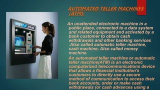AUTOMATED TELLER MACHINES
(ATM):
An unattended electronic machine in a
public place, connected to a data system
and related equipment and activated by a
bank customer to obtain cash
withdrawals and other banking services
.Also called automatic teller machine,
cash machine; Also called money
machine.
An automated teller machine or automatic
teller machine(ATM) is an electronic
computerized telecommunications device
that allows a financial institution's
customers to directly use a secure
method of communication to access their
bank accounts, order or make cash
withdrawals (or cash advances using a
 
