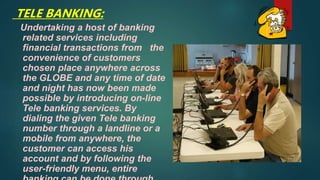 TELE BANKING:
Undertaking a host of banking
related services including
financial transactions from the
convenience of customers
chosen place anywhere across
the GLOBE and any time of date
and night has now been made
possible by introducing on-line
Tele banking services. By
dialing the given Tele banking
number through a landline or a
mobile from anywhere, the
customer can access his
account and by following the
user-friendly menu, entire
 