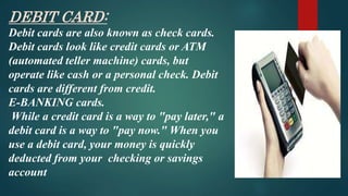 DEBIT CARD:
Debit cards are also known as check cards.
Debit cards look like credit cards or ATM
(automated teller machine) cards, but
operate like cash or a personal check. Debit
cards are different from credit.
E-BANKING cards.
While a credit card is a way to "pay later," a
debit card is a way to "pay now." When you
use a debit card, your money is quickly
deducted from your checking or savings
account
 