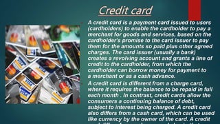 • A credit card is a payment card issued to users
(cardholders) to enable the cardholder to pay a
merchant for goods and services, based on the
cardholder's promise to the card issuer to pay
them for the amounts so paid plus other agreed
charges. The card issuer (usually a bank)
creates a revolving account and grants a line of
credit to the cardholder, from which the
cardholder can borrow money for payment to
a merchant or as a cash advance.
• A credit card is different from a charge card,
where it requires the balance to be repaid in full
each month . In contrast, credit cards allow the
consumers a continuing balance of debt,
subject to interest being charged. A credit card
also differs from a cash card, which can be used
like currency by the owner of the card. A credit
 