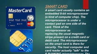 SMART CARD:
A smart card usually contains an
embedded 8-bit microprocessor
(a kind of computer chip). The
microprocessor is under a
contact pad on one side of the
card. Think of the
microprocessor as
replacing the usual magnetic
stripe present on a credit card or
debit card. The microprocessor
on the smart card is there for
security. The host computer and
card reader actually "talk" to the
 