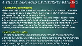 4. THE ADVANTAGES OF INTERNET BANKING
 Customer’s convenience
Direct banks are open for business anywhere there is an internet connection.
They are also 24 hours a day, 365 days a year open while if internet service is
not available, customer services is normally
provided around the clock via telephone. Real-time account balances and
information are available at the touch of a few buttons thus, making banking
faster, easier and more efficient. In addition, updating and maintaining a direct
account is easy since it takes only a few minutes to change the mailing
address, order additional checks and be informed for market interest rates.
More efficient rates
The lack of significant infrastructure and overhead costs allow direct
banks to pay higher interest rates on savings and charge lower mortgage
and loan rates. Some offer high-yield checking accounts, high yield
certificate of deposits (CDs), and even no-penalty CDs for early
 
