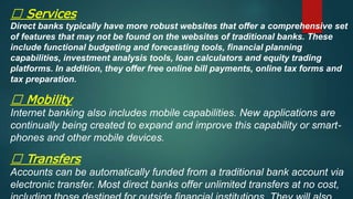 Services
Direct banks typically have more robust websites that offer a comprehensive set
of features that may not be found on the websites of traditional banks. These
include functional budgeting and forecasting tools, financial planning
capabilities, investment analysis tools, loan calculators and equity trading
platforms. In addition, they offer free online bill payments, online tax forms and
tax preparation.
Mobility
Internet banking also includes mobile capabilities. New applications are
continually being created to expand and improve this capability or smart-
phones and other mobile devices.
Transfers
Accounts can be automatically funded from a traditional bank account via
electronic transfer. Most direct banks offer unlimited transfers at no cost,
 