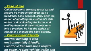 Ease of use
Online accounts are easy to set up and
require no more information than a
traditional bank account. Many offer the
option of inputting the customer's data
online or downloading the forms and
mailing them in. If the customer runs
into a problem, he has the option of
calling or e-mailing the bank directly.
Environment friendly
Internet banking is also
environmentally friendly.
Electronic transmissions require
no paper, reduce vehicle traffic and
 