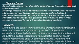 Service issues
Some direct banks may not offer all the comprehensive financial services such
as insurance and
brokerage accounts that traditional banks offer. Traditional banks sometimes
offer special services to loyal customers such as preferred rates ad
investment advice at no extra charge. In addition, routine services such as
notarization and bank signature quarantee are not available online. These
services are required for many financial and legal transactions.
Security
Direct banks are subject to the same laws and regulations as traditional
banks and accounts are protected by the FDIC. Sophisticated
encryption software is designed to protect your account information but
no system is perfect. Accounts may be subject to phishing, hacker
attacks, malware and other un authorised activity. Most banks now
make scanned copies of cleared checks available online which helps to
 