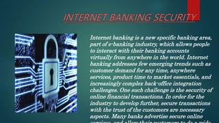 Internet banking is a new specific banking area,
part of e-banking industry, which allows people
to interact with their banking accounts
virtually from anywhere in the world. Internet
banking addresses few emerging trends such as
customer demand for any time, anywhere
services, product time to market essentials, and
increasingly complex back-office integration
challenges. One such challenge is the security of
online financial transactions. In order for the
industry to develop further, secure transactions
with the trust of the customers are necessary
aspects. Many banks advertise secure online
 