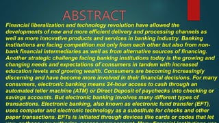 Financial liberalization and technology revolution have allowed the
developments of new and more efficient delivery and processing channels as
well as more innovative products and services in banking industry. Banking
institutions are facing competition not only from each other but also from non-
bank financial intermediaries as well as from alternative sources of financing.
Another strategic challenge facing banking institutions today is the growing and
changing needs and expectations of consumers in tandem with increased
education levels and growing wealth. Consumers are becoming increasingly
discerning and have become more involved in their financial decisions. For many
consumers, electronic banking means 24-hour access to cash through an
automated teller machine (ATM) or Direct Deposit of paychecks into checking or
savings accounts. But electronic banking involves many different types of
transactions. Electronic banking, also known as electronic fund transfer (EFT),
uses computer and electronic technology as a substitute for checks and other
paper transactions. EFTs is initiated through devices like cards or codes that let
 