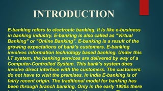 INTRODUCTION
E-banking refers to electronic banking. It is like e-business
in banking industry. E-banking is also called as "Virtual
Banking" or "Online Banking". E-banking is a result of the
growing expectations of bank's customers. E-banking
involves information technology based banking. Under this
I.T system, the banking services are delivered by way of a
Computer-Controlled System. This bank's system does
involve direct interface with the customers. The customers
do not have to visit the premises. In India E-banking is of
fairly recent origin. The traditional model for banking has
been through branch banking. Only in the early 1990s there
 
