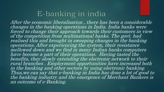 • After the economic liberalisation , there has been a considerable
changes in the banking operations in India. India banks were
forced to change their approach towards their customers in view
of the competition from multinational banks. The govt. had
realised this and brought in sweeping changes in the banking
operations. After experiencing the system, their resistance
mellowed down and we find in many Indian banks computers
have become a part of their operations. Having tasted the
benefits, they slowly extending the electronic network to their
rural branches . Employment opportunities have increased both
in the banking and other sectors by using electronic banking.
Thus,we can say that e-banking in India has done a lot of good to
the banking industry and the emergence of Merchant Bankers is
an outcome of e-Banking.
 