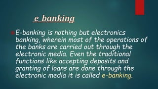 E-banking is nothing but electronics
banking, wherein most of the operations of
the banks are carried out through the
electronic media. Even the traditional
functions like accepting deposits and
granting of loans are done through the
electronic media it is called e-banking.
 