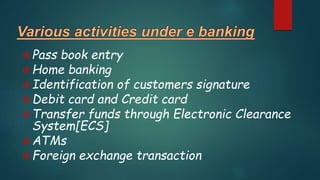 Pass book entry
Home banking
Identification of customers signature
Debit card and Credit card
Transfer funds through Electronic Clearance
System[ECS]
ATMs
Foreign exchange transaction
 
