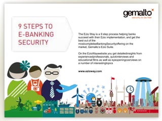 The Ezio Way is a 9 step process helping banks
succeed with their Ezio implementation, and get the
best out of the
mostcompleteeBankingSecurityoffering on the
market, Gemalto’s Ezio Suite.

On the EzioWaywebsite you get detailedinsights from
experiencedprofessionals, quickinterviews and
educational films as well as eyeopeningoverviews on
a number of interestingtopics


www.ezioway.com
 