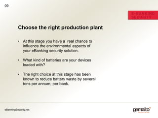 09




          Choose the right production plant

          • At this stage you have a real chance to
            influence the environmental aspects of
            your eBanking security solution.

          • What kind of batteries are your devices
            loaded with?

          • The right choice at this stage has been
            known to reduce battery waste by several
            tons per annum, per bank.




eBankingSecurity.net
 