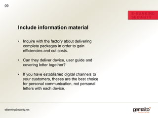 09




          Include information material

          • Inquire with the factory about delivering
            complete packages in order to gain
            efficiencies and cut costs.

          • Can they deliver device, user guide and
            covering letter together?

          • If you have established digital channels to
            your customers, theses are the best choice
            for personal communication, not personal
            letters with each device.




eBankingSecurity.net
 