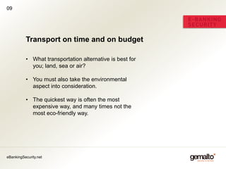 09




          Transport on time and on budget

          • What transportation alternative is best for
            you; land, sea or air?

          • You must also take the environmental
            aspect into consideration.

          • The quickest way is often the most
            expensive way, and many times not the
            most eco-friendly way.




eBankingSecurity.net
 
