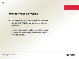 09




          Monitor your deliveries

          • It is important that you keep track of which
            device and PIN should be sent to whom,
            and when…

          • … and make sure you have a good system
            in place for monitoring and connecting all
            your deliveries.




eBankingSecurity.net
 