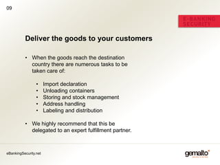09




          Deliver the goods to your customers

          • When the goods reach the destination
            country there are numerous tasks to be
            taken care of:

                 •     Import declaration
                 •     Unloading containers
                 •     Storing and stock management
                 •     Address handling
                 •     Labeling and distribution

          • We highly recommend that this be
            delegated to an expert fulfillment partner.



eBankingSecurity.net
 
