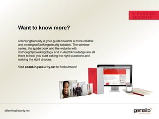 Want to know more?

          eBankingSecurity is your guide towards a more reliable
          and strategiceBankingsecurity solution. The seminar
          series, the guide book and the website with
          it’sthoughtprovokingblogs and in-depthknowledge are all
          there to help you start asking the right questions and
          making the right choices.

          Visit ebankingsecurity.net to findoutmore!




eBankingSecurity.net
 