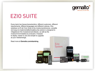 Every bank has itsowncharacteristics: different customers, different
requirements, different languages and different cultures. One
sizedoes not fit all. Ezio Suite is the mostcomprehensive, versatile
and easy-to-implementeBankingSecurity solution is designed to
mitigateeven the mostadvanced attacks, as well as the
mostcommonmistakes by endusers. It’seasier
to deploy, easier to use and simpler to upgrade
as your needschange.

Read more at Gemalto.com/ebanking
 