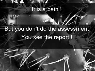 But you don’t do the assessment  You see the report !  It is a pain !  