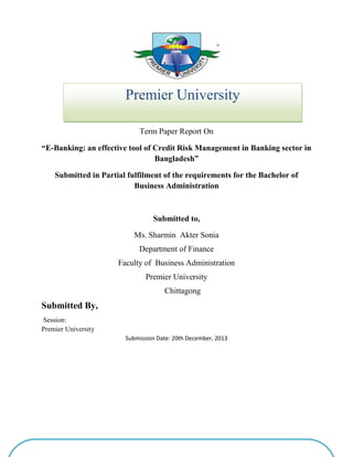 +
Faculty of Business Studies
Term Paper Report On
“E-Banking: an effective tool of Credit Risk Management in Banking sector in
Bangladesh”
Submitted in Partial fulfilment of the requirements for the Bachelor of
Business Administration
Submitted to,
Ms. Sharmin Akter Sonia
Department of Finance
Faculty of Business Administration
Premier University
Chittagong
Submitted By,
Session:
Premier University
Submission Date: 20th December, 2013
Premier University
Chittagong City Corporation
 