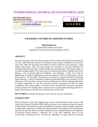 INTERNATIONAL2,JOURNAL ISSN MANAGEMENT (IJM)
  International Journal of Management (IJM),
                                                 OF 0976 – 6502(Print), ISSN 0976 –
  6510(Online), Volume 4, Issue March- April (2013)

ISSN 0976-6502 (Print)
ISSN 0976-6510 (Online)
Volume 4, Issue 2, March- April (2013), pp. 01-08
                                                                                 IJM
© IAEME: www.iaeme.com/ijm.asp                                             ©IAEME
Journal Impact Factor (2013): 6.9071 (Calculated by GISI)
www.jifactor.com




                E BANKING: FACTORS OF ADOPTION IN INDIA

                                      Shilpi Khandelwal
                              Assistant Professor/Research Scholar
                      Singhania University, Pacheri Bari, Jhunjhunu-333515


  ABSTRACT

  The last decade has witnessed a drastic change in the economic and banking environment all
  over the world. With the economic and financial sector reforms introduced in the country
  since early 1990s, the operating environment for banks in India has also undergone a rapid
  change. Increasingly, more and more people are switching to electronic platforms for
  executing financial transactions. Internet banking has brought about a 360 degree change in
  the entire banking industry. The wider usage of cell phone and internet certainly seems to be
  playing a role in blurring physical boundaries, and unlocking a whole new world of
  opportunities for banks in tapping newer customer segments and in recording greater volume
  of transactions. For the banks, technology has emerged as a strategic resource for achieving
  higher efficiency, control of operations, productivity and profitability. For customers, it is the
  realization of their anywhere, anytime, anyway banking dream. This has prompted the banks
  to embrace technology to meet the increasing customer expectation and face the tough
  competition. This research paper is focused on what are the drivers that drive consumers
  towards adoption of E banking. How consumers have accepted internet banking and how to
  improve the usage rate were the focus of research area in this study.

  KEY WORDS: E banking, Technology, Access, Privacy, Service, Satisfaction.

  INTRODUCTION

  Service businesses have been experiencing extensive transformations both at macro and
  micro levels (Sigala & Christou, 2006). Banking industry is no exception feeling the impacts
  of future trends. The industry has gone through drastic changes in recent decades, mainly due
  to deregulation, opening up of global and regional markets, development in ICT technology,
  and, last, but not least, due to consumers adopting the use of digital networks. The expansion
  of electronic home banking is definitely one of the most influential drivers in the
  restructuring of banking services. The previous dependence on large networks of branch

                                                  1
 