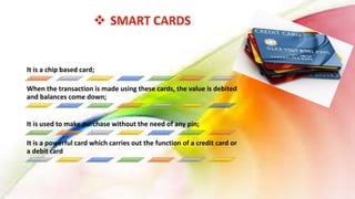 It is a chip based card;
When the transaction is made using these cards, the value is debited
and balances come down;
It is used to make purchase without the need of any pin;
It is a powerful card which carries out the function of a credit card or
a debit card
 