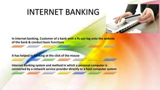 In Internet banking, Customer of a bank with a Pc can log onto the website
of the bank & conduct basic functions
It has helped in banking at the click of the mouse
Internet banking system and method in which a personal computer is
connected by a network service provider directly to a host computer system
INTERNET BANKING
 