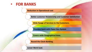 Reduction in Operational cost
Better customer Relationship and Customer Satisfaction
Wide Range of Services to the Customers.
Provides bank with Paper less System
Covers wide Geographical Area.
Round the Clock Banking.
Lesser Work load.
 