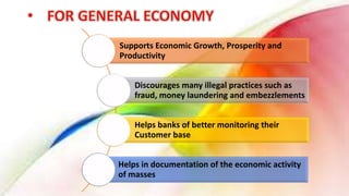 Supports Economic Growth, Prosperity and
Productivity
Discourages many illegal practices such as
fraud, money laundering and embezzlements
Helps banks of better monitoring their
Customer base
Helps in documentation of the economic activity
of masses
 