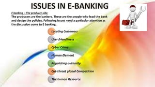 Locating Customers
User-friendliness
Cyber Crime
Human Element
Regulating authority
Cut-throat global Competition
The human Resource
E banking – The producer side:
The producers are the bankers. These are the people who lead the bank
and design the policies. Following issues need a particular attention as
the discussion come to E banking.
 