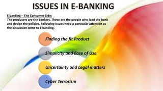 E banking – The Consumer Side:
The producers are the bankers. These are the people who lead the bank
and design the policies. Following issues need a particular attention as
the discussion come to E banking.
Finding the fit Product
Simplicity and Ease of Use
Uncertainty and Legal matters
Cyber Terrorism
 