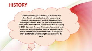 Electronic banking, or e-banking, is the term that
describes all transaction that take place among
companies, organizations, and individuals and their
banking institutions. First conceptualized in the mid-
1970s, some banks offered customers electronic banking
in 1985. However, the lack of interested users, and costs
associated with using online banking, stunted growth.
The internet explosion in the late-1990s made people
more comfortable with making transactions over the
web.
 
