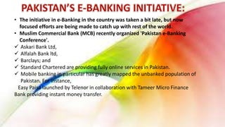 • The initiative in e-Banking in the country was taken a bit late, but now
focused efforts are being made to catch up with rest of the world.
• Muslim Commercial Bank (MCB) recently organized 'Pakistan e-Banking
Conference'.
 Askari Bank Ltd,
 Alfalah Bank ltd,
 Barclays; and
 Standard Chartered are providing fully online services in Pakistan.
 Mobile banking in particular has greatly mapped the unbanked population of
Pakistan. For instance,
Easy Paisa launched by Telenor in collaboration with Tameer Micro Finance
Bank providing instant money transfer.
 