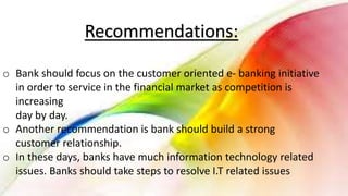 Recommendations:
o Bank should focus on the customer oriented e- banking initiative
in order to service in the financial market as competition is
increasing
day by day.
o Another recommendation is bank should build a strong
customer relationship.
o In these days, banks have much information technology related
issues. Banks should take steps to resolve I.T related issues
 