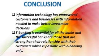 Information technology has empowered
customers and businesses with information
needed to make better investment
decisions.
E-banking is essential for all the banks and
the successful banks are those that are
strengthen their relationship with their
customers which is possible with e-banking
only.
 