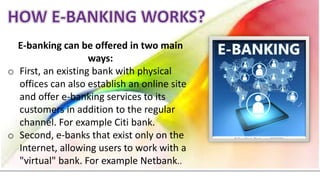 E-banking can be offered in two main
ways:
o First, an existing bank with physical
offices can also establish an online site
and offer e-banking services to its
customers in addition to the regular
channel. For example Citi bank.
o Second, e-banks that exist only on the
Internet, allowing users to work with a
"virtual" bank. For example Netbank..
 