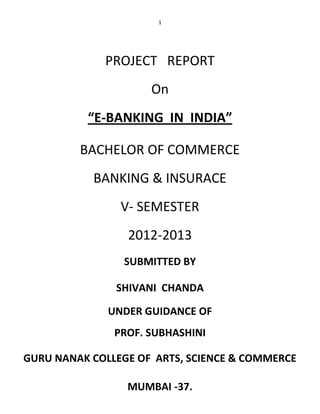 1




             PROJECT REPORT
                     On
          “E-BANKING IN INDIA”

         BACHELOR OF COMMERCE
           BANKING & INSURACE
                V- SEMESTER
                 2012-2013
                SUBMITTED BY

               SHIVANI CHANDA

              UNDER GUIDANCE OF
               PROF. SUBHASHINI

GURU NANAK COLLEGE OF ARTS, SCIENCE & COMMERCE

                 MUMBAI -37.
 