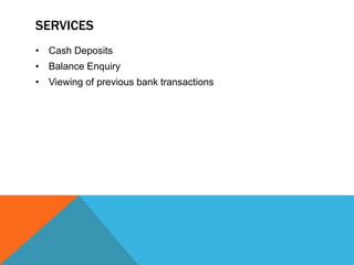 SERVICES 
• Cash Deposits 
• Balance Enquiry 
• Viewing of previous bank transactions 
 