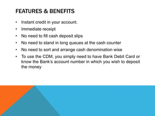 FEATURES & BENEFITS 
• Instant credit in your account. 
• Immediate receipt 
• No need to fill cash deposit slips 
• No need to stand in long queues at the cash counter 
• No need to sort and arrange cash denomination wise 
• To use the CDM, you simply need to have Bank Debit Card or 
know the Bank’s account number in which you wish to deposit 
the money 
 
