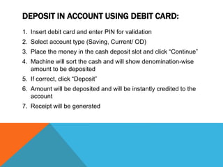 DEPOSIT IN ACCOUNT USING DEBIT CARD: 
1. Insert debit card and enter PIN for validation 
2. Select account type (Saving, Current/ OD) 
3. Place the money in the cash deposit slot and click “Continue” 
4. Machine will sort the cash and will show denomination-wise 
amount to be deposited 
5. If correct, click “Deposit” 
6. Amount will be deposited and will be instantly credited to the 
account 
7. Receipt will be generated 
 