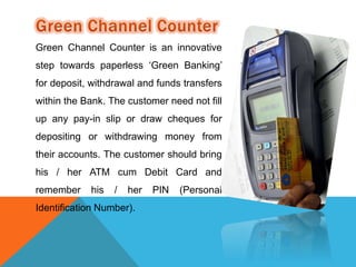 Green Channel Counter is an innovative 
step towards paperless ‘Green Banking’ 
for deposit, withdrawal and funds transfers 
within the Bank. The customer need not fill 
up any pay-in slip or draw cheques for 
depositing or withdrawing money from 
their accounts. The customer should bring 
his / her ATM cum Debit Card and 
remember his / her PIN (Personal 
Identification Number). 
 