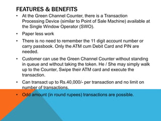 FEATURES & BENEFITS 
• At the Green Channel Counter, there is a Transaction 
Processing Device (similar to Point of Sale Machine) available at 
the Single Window Operator (SWO). 
• Paper less work 
• There is no need to remember the 11 digit account number or 
carry passbook. Only the ATM cum Debit Card and PIN are 
needed. 
• Customer can use the Green Channel Counter without standing 
in queue and without taking the token. He / She may simply walk 
up to the Counter, Swipe their ATM card and execute the 
transaction. 
• Can transact up to Rs.40,000/- per transaction and no limit on 
number of transactions. 
• Odd amount (in round rupees) transactions are possible. 
 