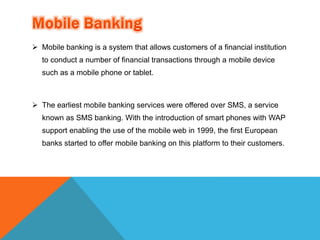  Mobile banking is a system that allows customers of a financial institution 
to conduct a number of financial transactions through a mobile device 
such as a mobile phone or tablet. 
 The earliest mobile banking services were offered over SMS, a service 
known as SMS banking. With the introduction of smart phones with WAP 
support enabling the use of the mobile web in 1999, the first European 
banks started to offer mobile banking on this platform to their customers. 
 