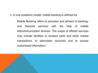  In one academic model, mobile banking is defined as: 
Mobile Banking refers to provision and ailment of banking-and 
financial services with the help of mobile 
telecommunication devices. The scope of offered services 
may include facilities to conduct bank and stock market 
transactions, to administer accounts and to access 
customized information.“ 
 